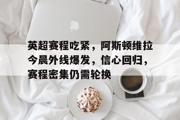 英超赛程吃紧，阿斯顿维拉今晨外线爆发，信心回归，赛程密集仍需轮换的简单介绍